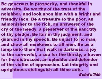 Be generous in prosperity, and thankful in adversity. Be worthy of the trust of thy neighbor, and look upon him with a bright and friendly face. Be a treasure to the poor, an admonisher to the rich, an answerer of the cry of the needy, a preserver of the sanctity of thy pledge. Be fair in thy judgment, and guarded in thy speech. Be unjust to no man, and show all meekness to all men. Be as a lamp unto them that walk in darkness, a joy to the sorrowful, a sea for the thirsty, a haven for the distressed, an upholder and defender of the victim of oppression. Let integrity and uprightness distintguish all thine acts. #Bahai #Principles #bahaullah